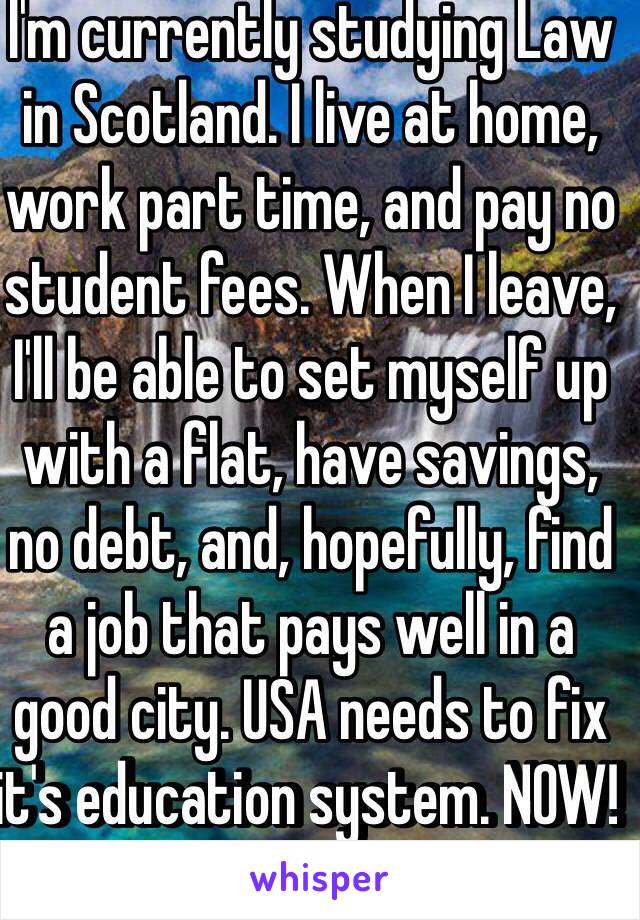 I'm currently studying Law in Scotland. I live at home, work part time, and pay no student fees. When I leave, I'll be able to set myself up with a flat, have savings, no debt, and, hopefully, find a job that pays well in a good city. USA needs to fix it's education system. NOW! 