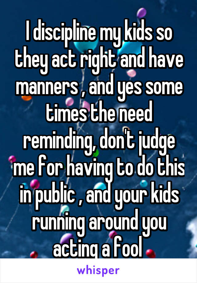 I discipline my kids so they act right and have manners , and yes some times the need reminding, don't judge me for having to do this in public , and your kids running around you acting a fool 