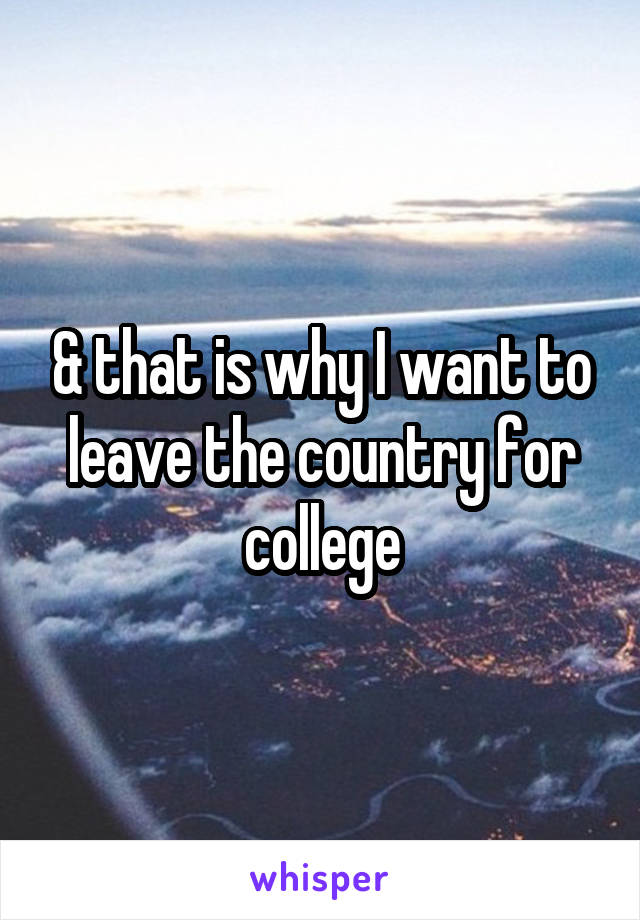 & that is why I want to leave the country for college