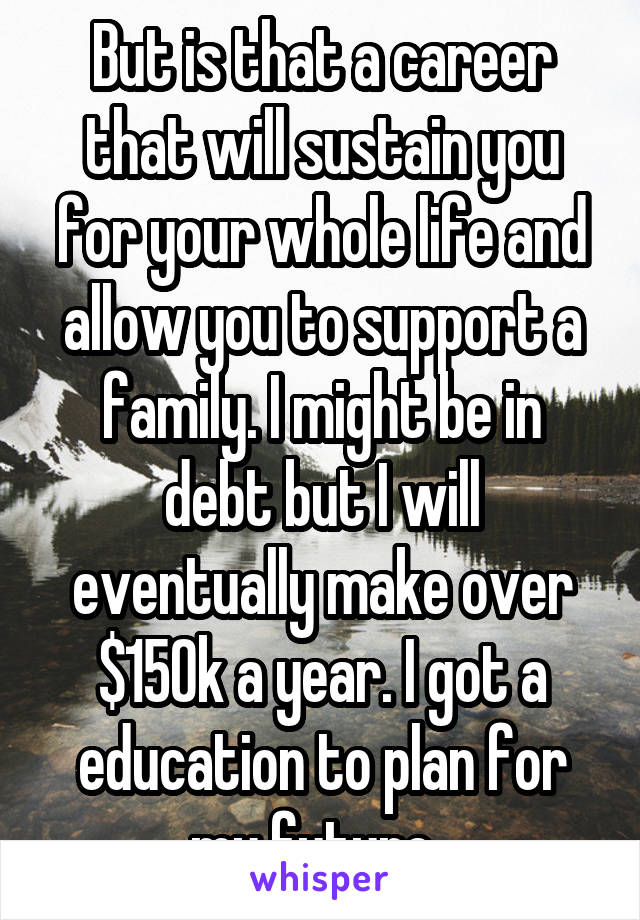 But is that a career that will sustain you for your whole life and allow you to support a family. I might be in debt but I will eventually make over $150k a year. I got a education to plan for my future. 