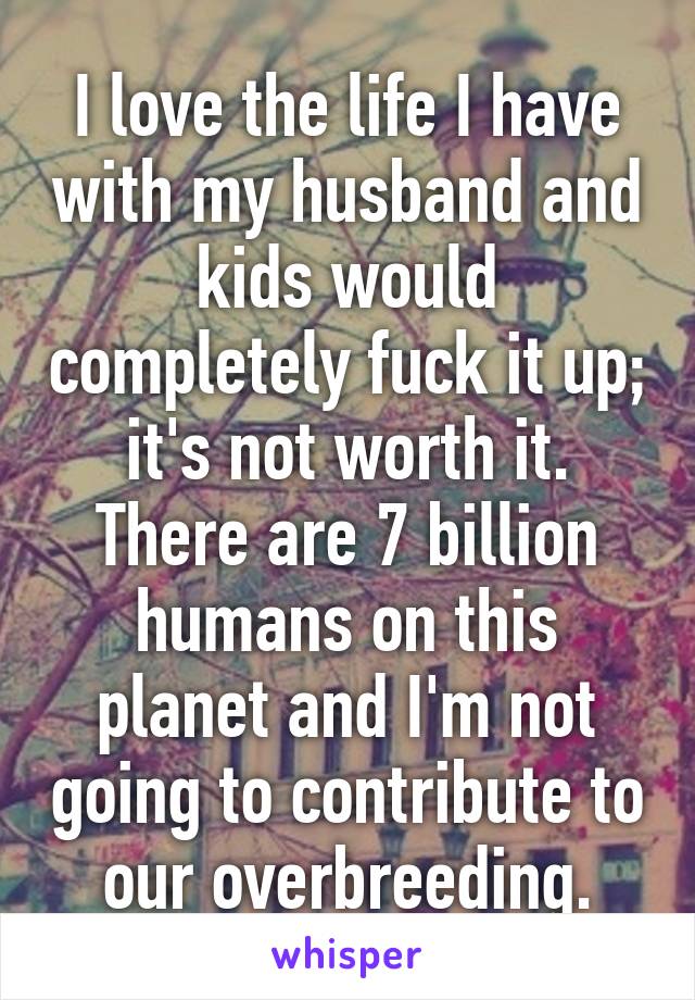 I love the life I have with my husband and kids would completely fuck it up; it's not worth it. There are 7 billion humans on this planet and I'm not going to contribute to our overbreeding.