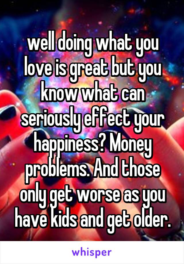 well doing what you love is great but you know what can seriously effect your happiness? Money problems. And those only get worse as you have kids and get older.