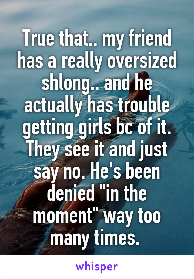True that.. my friend has a really oversized shlong.. and he actually has trouble getting girls bc of it. They see it and just say no. He's been denied "in the moment" way too many times. 