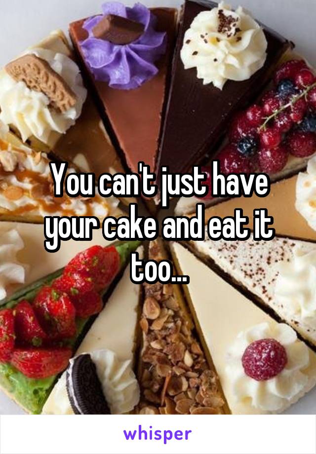 You can't just have your cake and eat it too...