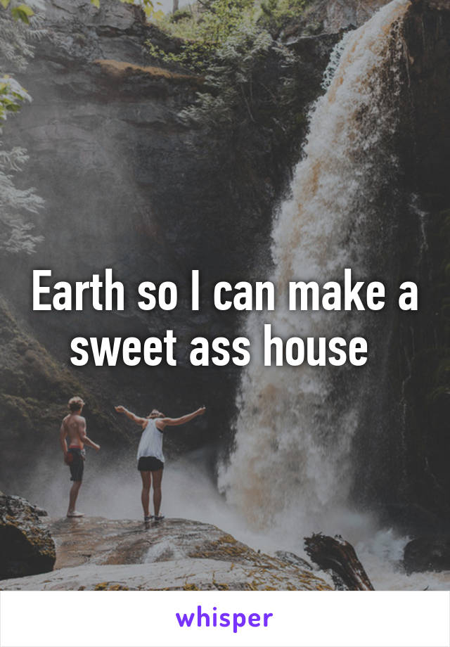 Earth so I can make a sweet ass house 