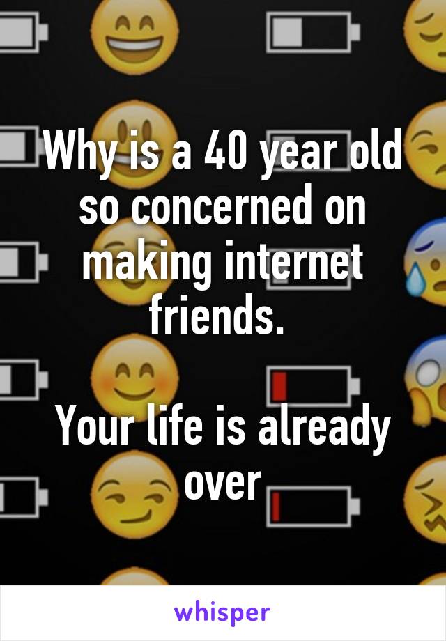 Why is a 40 year old so concerned on making internet friends. 

Your life is already over