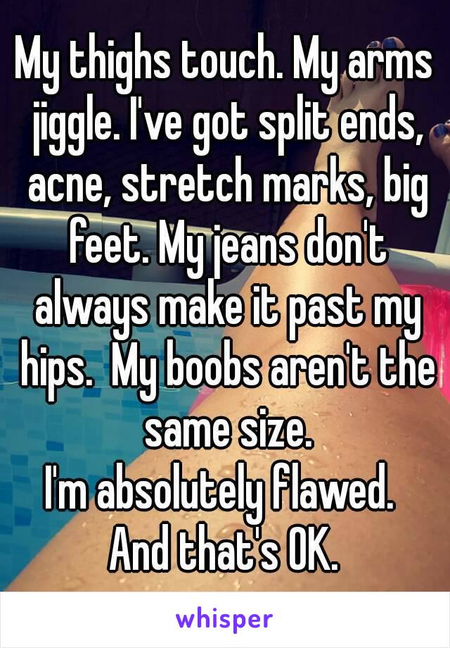 My thighs touch. My arms jiggle. I've got split ends, acne, stretch marks, big feet. My jeans don't always make it past my hips.  My boobs aren't the same size.
I'm absolutely flawed. 
And that's OK.
