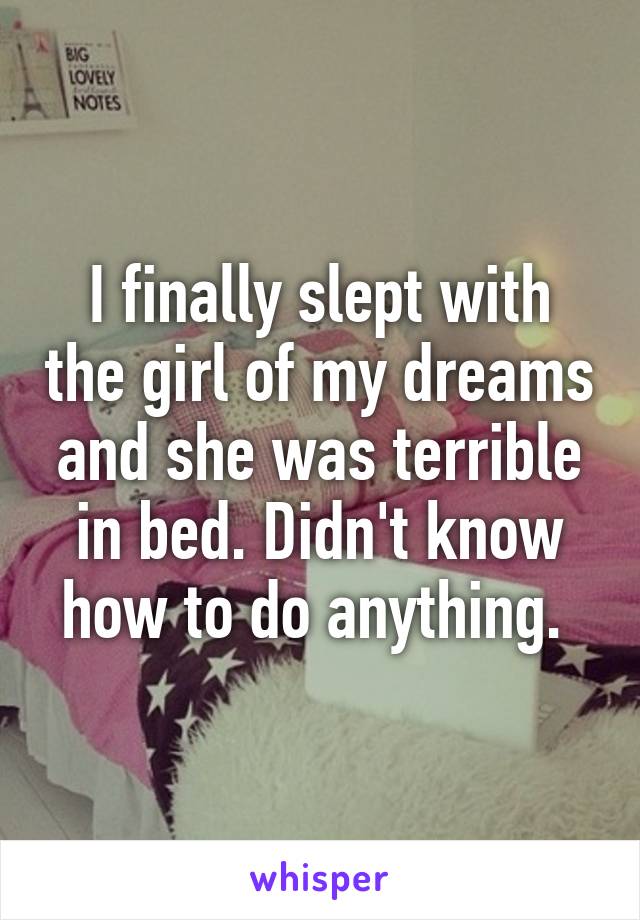 I finally slept with the girl of my dreams and she was terrible in bed. Didn't know how to do anything. 