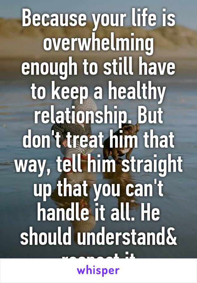 Because your life is overwhelming enough to still have to keep a healthy relationship. But don't treat him that way, tell him straight up that you can't handle it all. He should understand& respect it