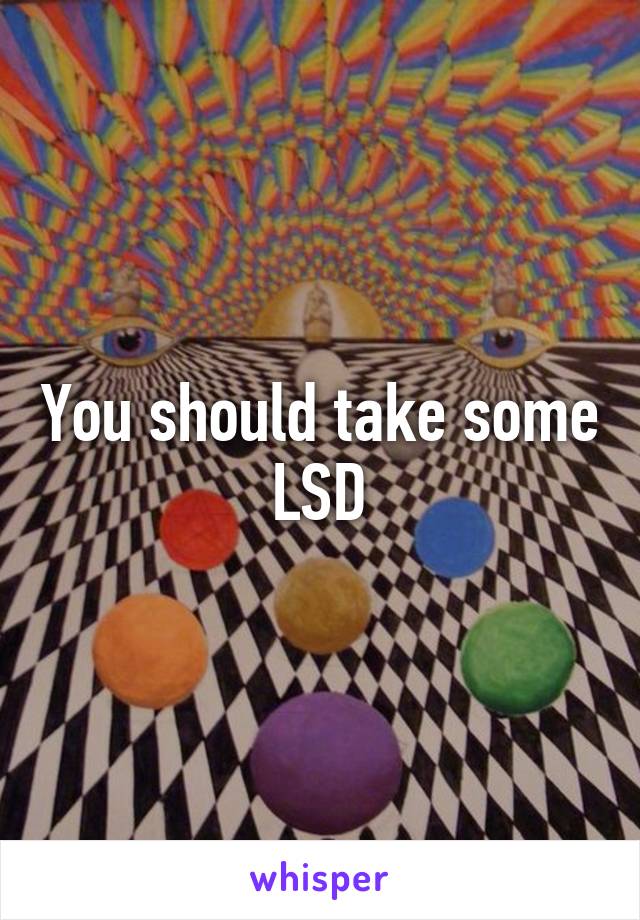 You should take some LSD