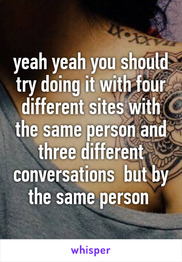 yeah yeah you should try doing it with four different sites with the same person and three different conversations  but by the same person 