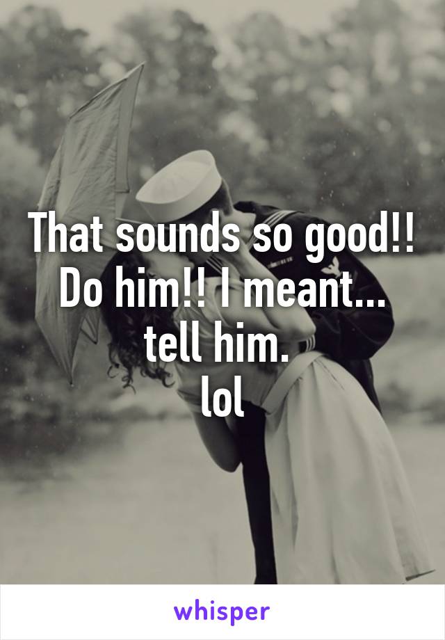 That sounds so good!! Do him!! I meant... tell him. 
lol