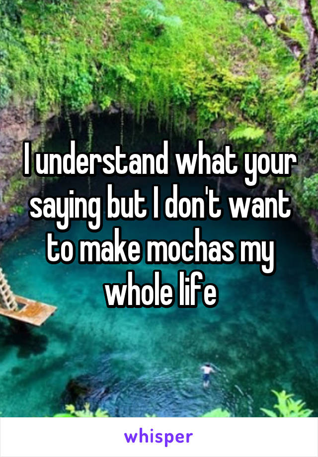 I understand what your saying but I don't want to make mochas my whole life