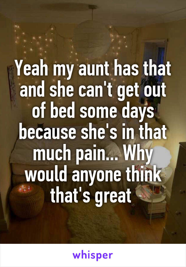 Yeah my aunt has that and she can't get out of bed some days because she's in that much pain... Why would anyone think that's great 