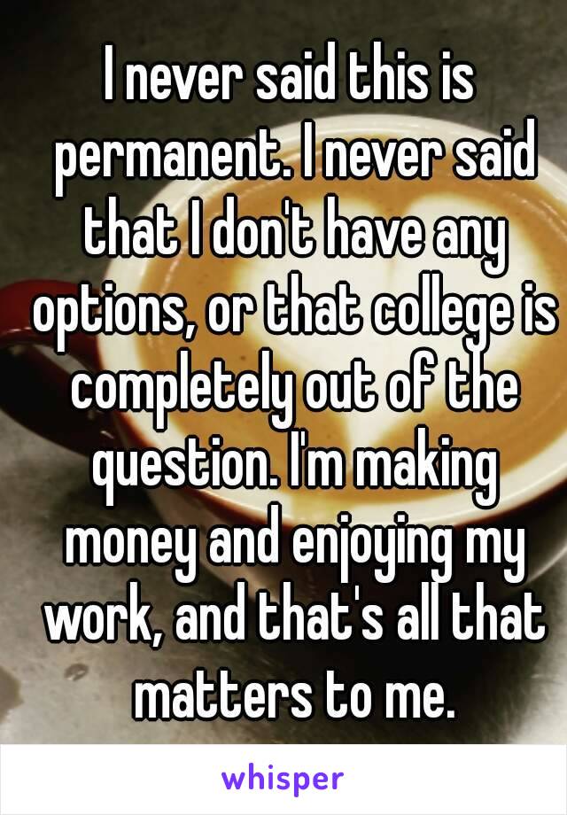 I never said this is permanent. I never said that I don't have any options, or that college is completely out of the question. I'm making money and enjoying my work, and that's all that matters to me.