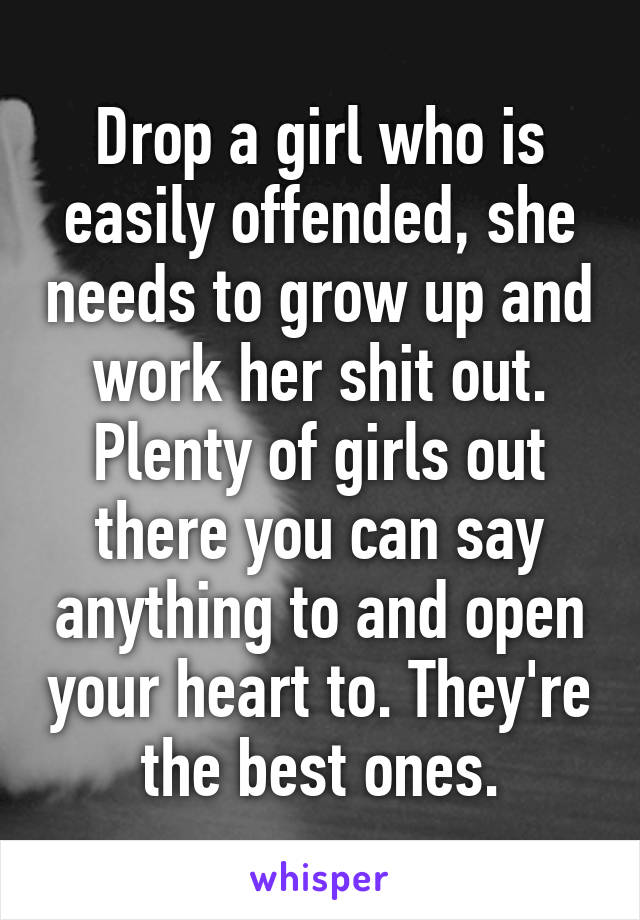 Drop a girl who is easily offended, she needs to grow up and work her shit out. Plenty of girls out there you can say anything to and open your heart to. They're the best ones.