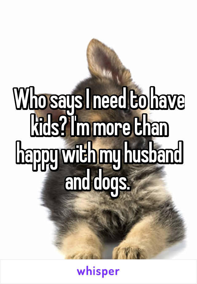 Who says I need to have kids? I'm more than happy with my husband and dogs. 