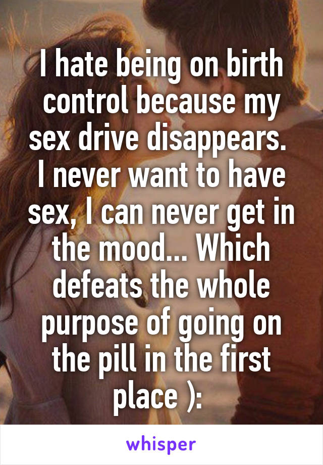 I hate being on birth control because my sex drive disappears. 
I never want to have sex, I can never get in the mood... Which defeats the whole purpose of going on the pill in the first place ): 