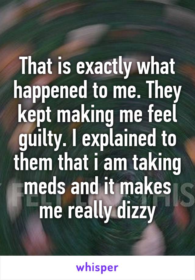 That is exactly what happened to me. They kept making me feel guilty. I explained to them that i am taking meds and it makes me really dizzy