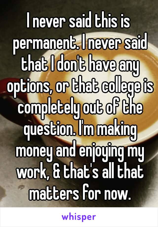 I never said this is permanent. I never said that I don't have any options, or that college is completely out of the question. I'm making money and enjoying my work, & that's all that matters for now.