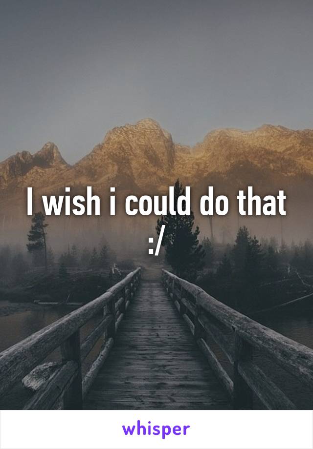 I wish i could do that :/