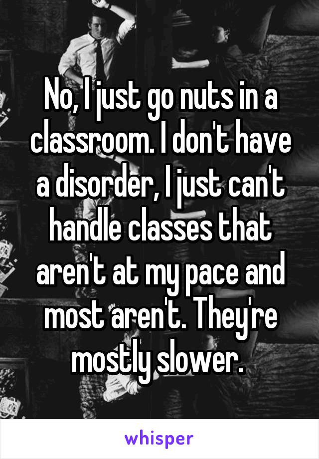 No, I just go nuts in a classroom. I don't have a disorder, I just can't handle classes that aren't at my pace and most aren't. They're mostly slower. 