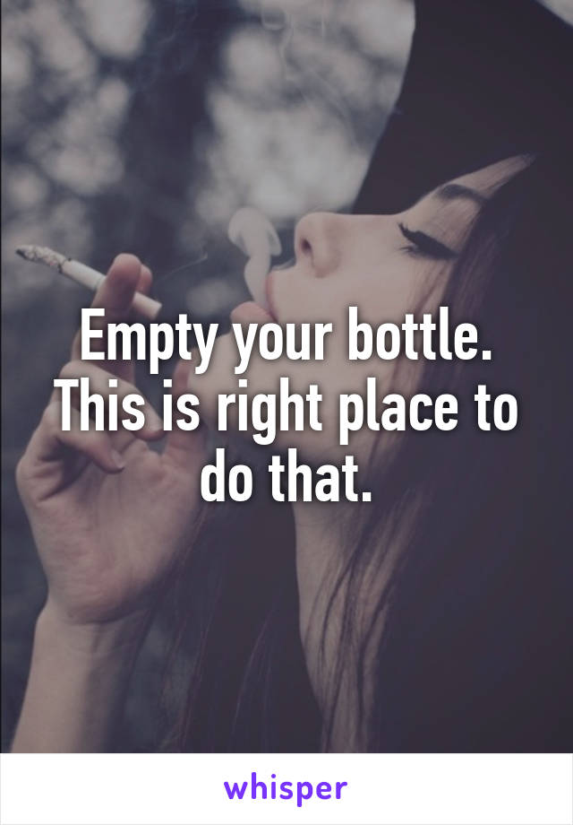 Empty your bottle. This is right place to do that.