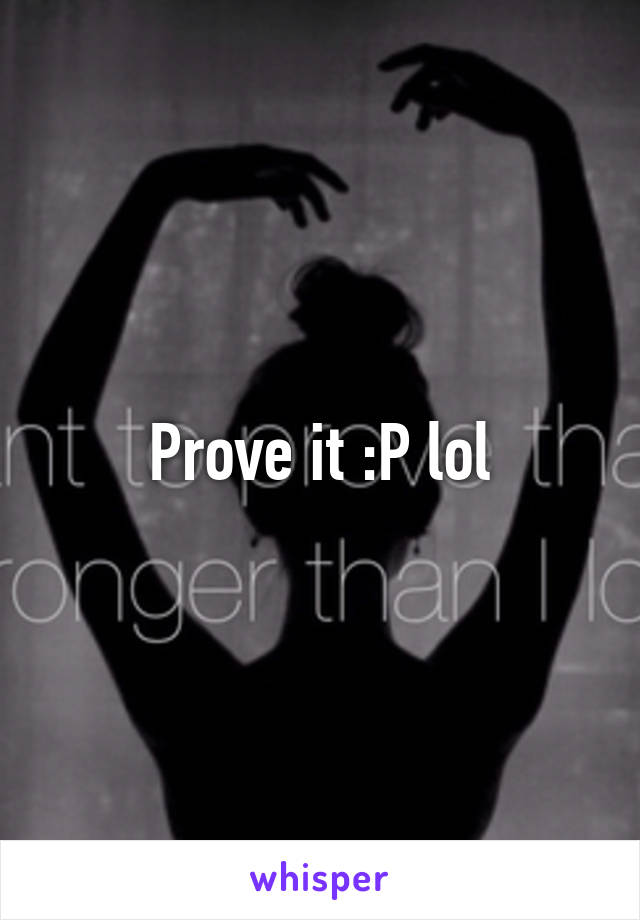 Prove it :P lol