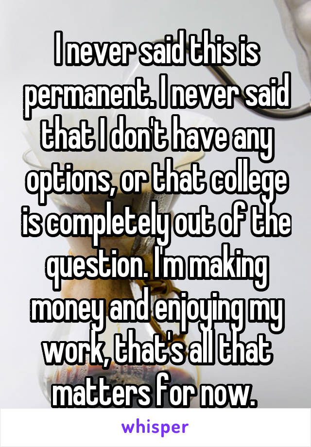 I never said this is permanent. I never said that I don't have any options, or that college is completely out of the question. I'm making money and enjoying my work, that's all that matters for now. 