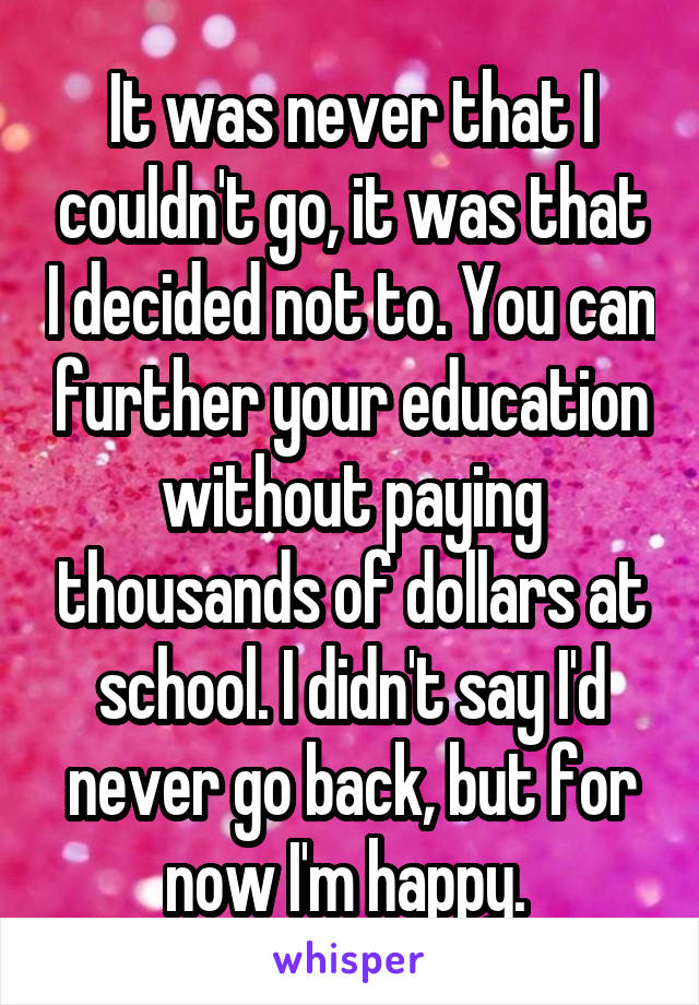 It was never that I couldn't go, it was that I decided not to. You can further your education without paying thousands of dollars at school. I didn't say I'd never go back, but for now I'm happy. 