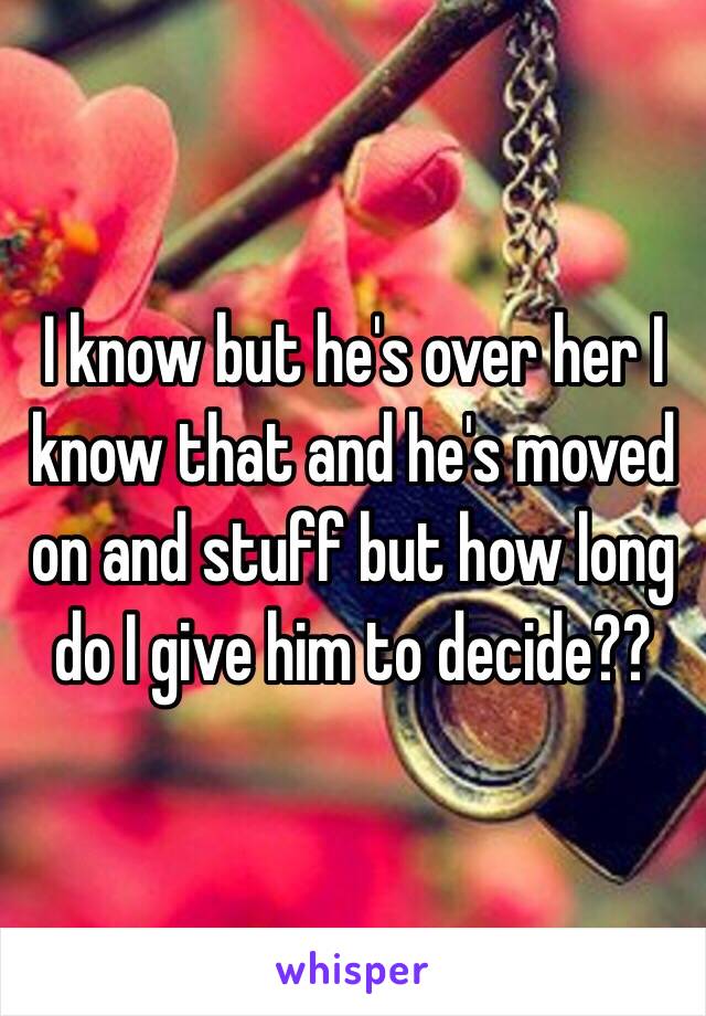 I know but he's over her I know that and he's moved on and stuff but how long do I give him to decide?? 