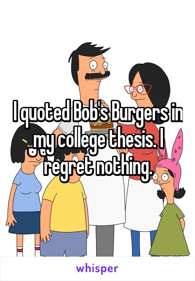 I quoted Bob's Burgers in my college thesis. I regret nothing.