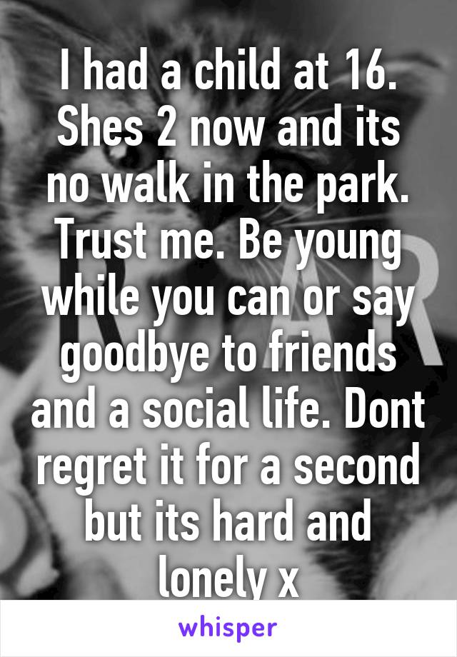 I had a child at 16. Shes 2 now and its no walk in the park. Trust me. Be young while you can or say goodbye to friends and a social life. Dont regret it for a second but its hard and lonely x