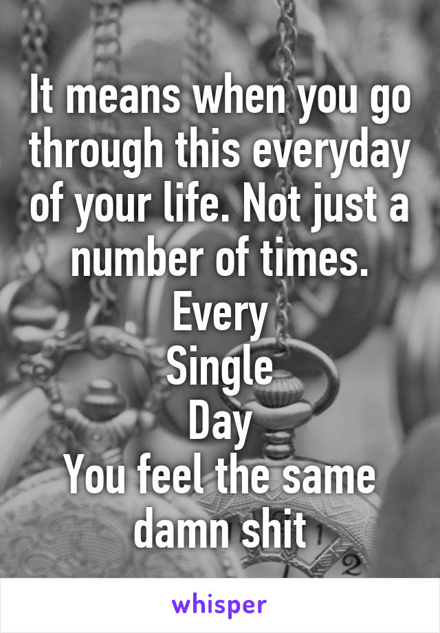 It means when you go through this everyday of your life. Not just a number of times.
Every
Single
Day
You feel the same damn shit