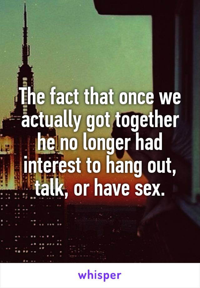 The fact that once we actually got together he no longer had interest to hang out, talk, or have sex.