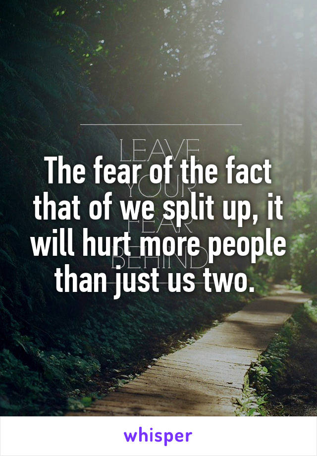 The fear of the fact that of we split up, it will hurt more people than just us two. 