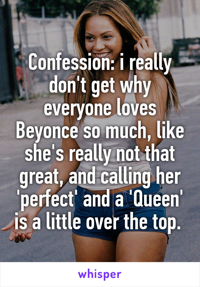 Confession: i really don't get why everyone loves Beyonce so much, like she's really not that great, and calling her 'perfect' and a 'Queen' is a little over the top. 