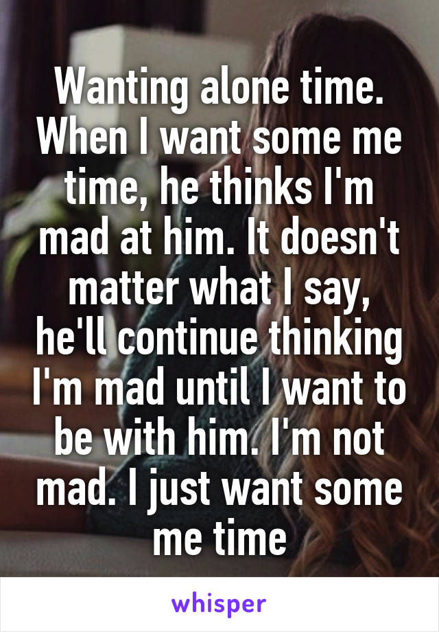 Wanting alone time. When I want some me time, he thinks I'm mad at him. It doesn't matter what I say, he'll continue thinking I'm mad until I want to be with him. I'm not mad. I just want some me time
