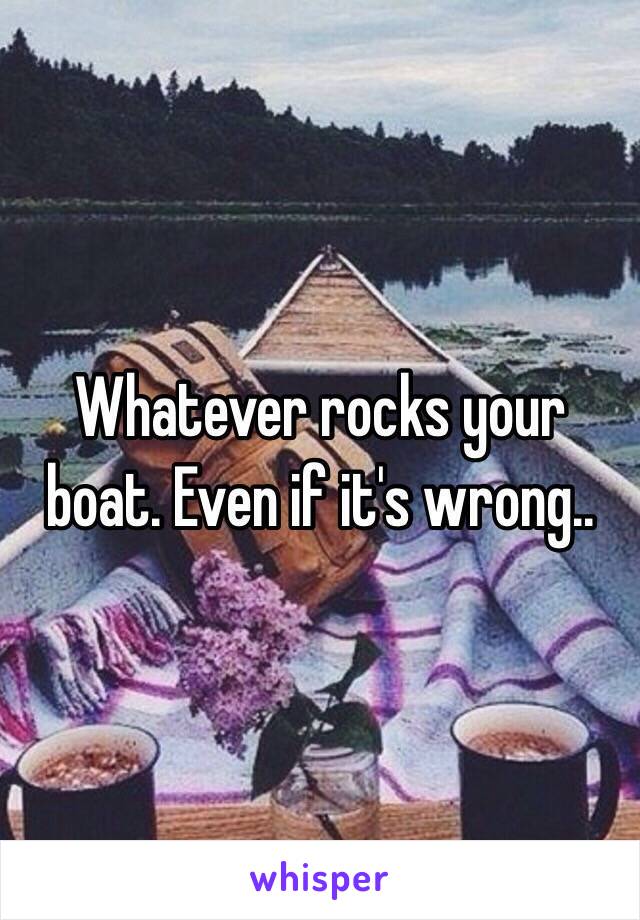 Whatever rocks your boat. Even if it's wrong..