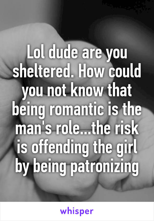 Lol dude are you sheltered. How could you not know that being romantic is the man's role...the risk is offending the girl by being patronizing