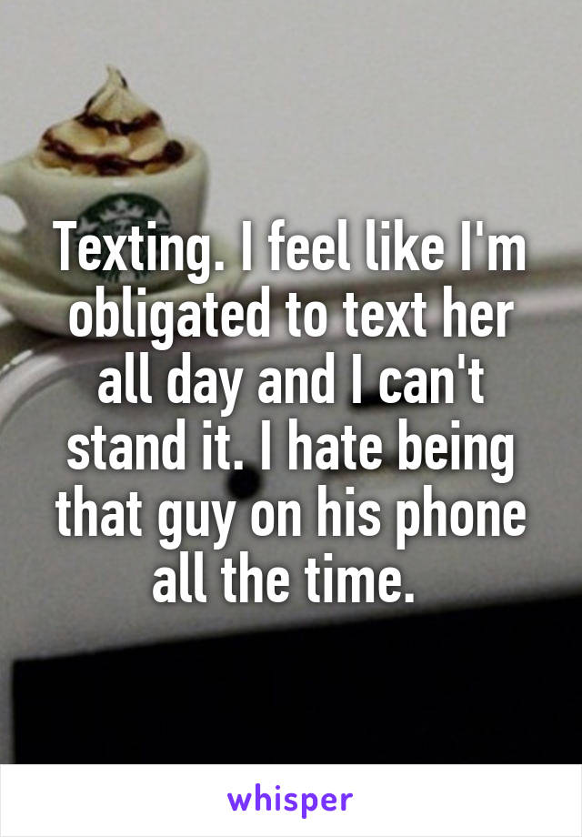 Texting. I feel like I'm obligated to text her all day and I can't stand it. I hate being that guy on his phone all the time. 