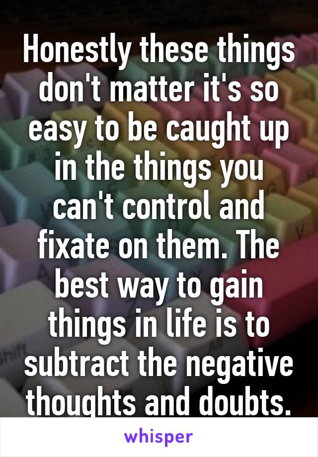 Honestly these things don't matter it's so easy to be caught up in the things you can't control and fixate on them. The best way to gain things in life is to subtract the negative thoughts and doubts.