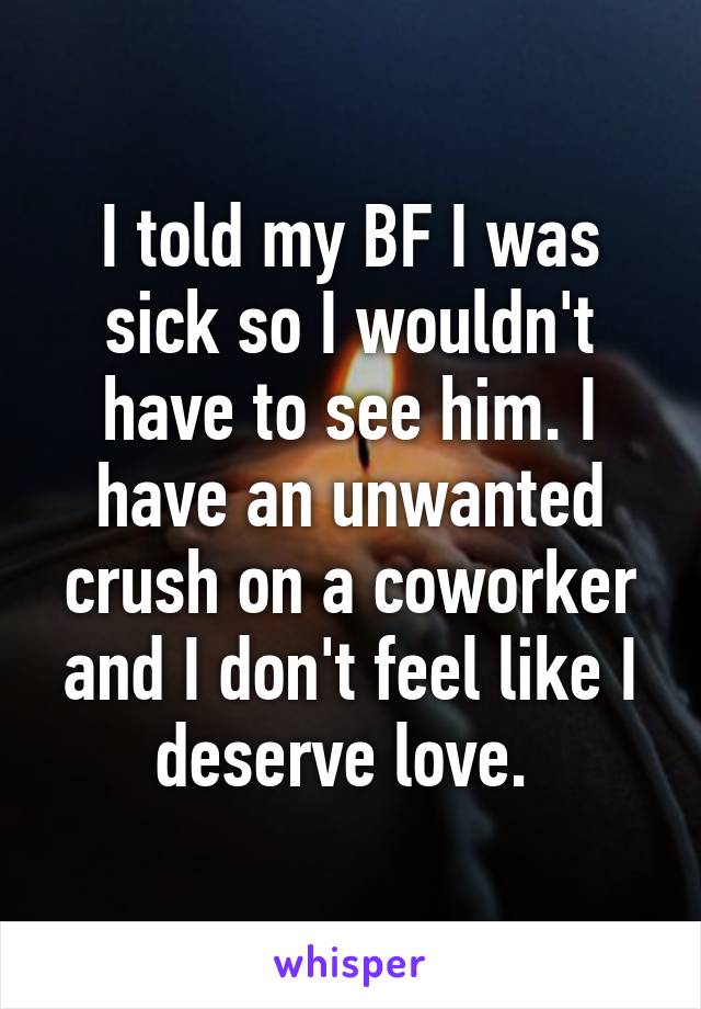 I told my BF I was sick so I wouldn't have to see him. I have an unwanted crush on a coworker and I don't feel like I deserve love. 