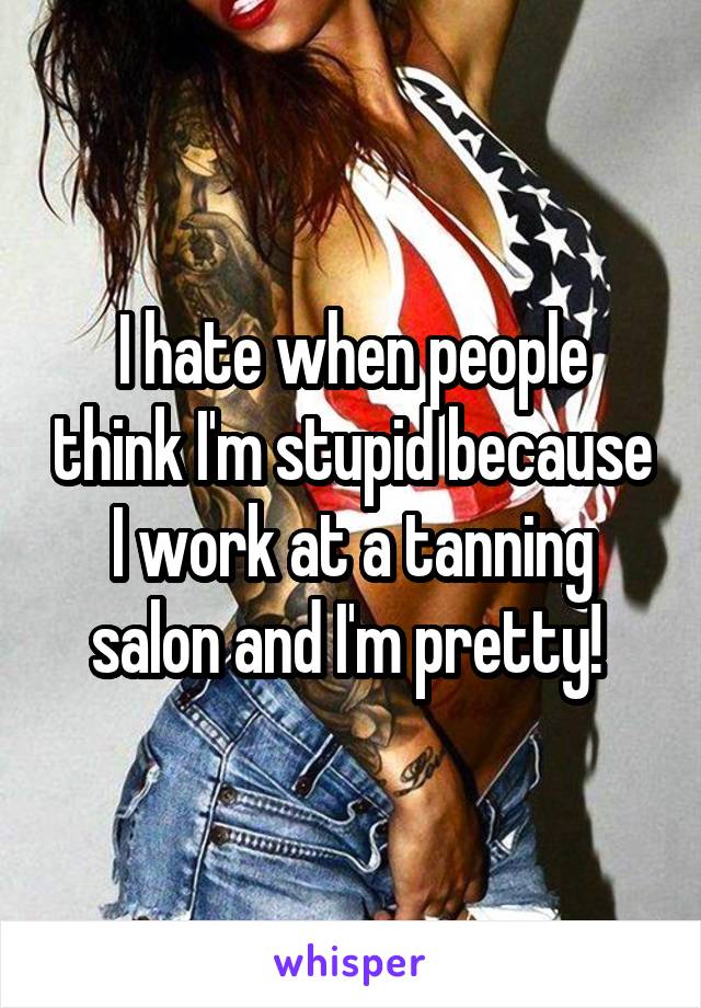 I hate when people think I'm stupid because I work at a tanning salon and I'm pretty! 
