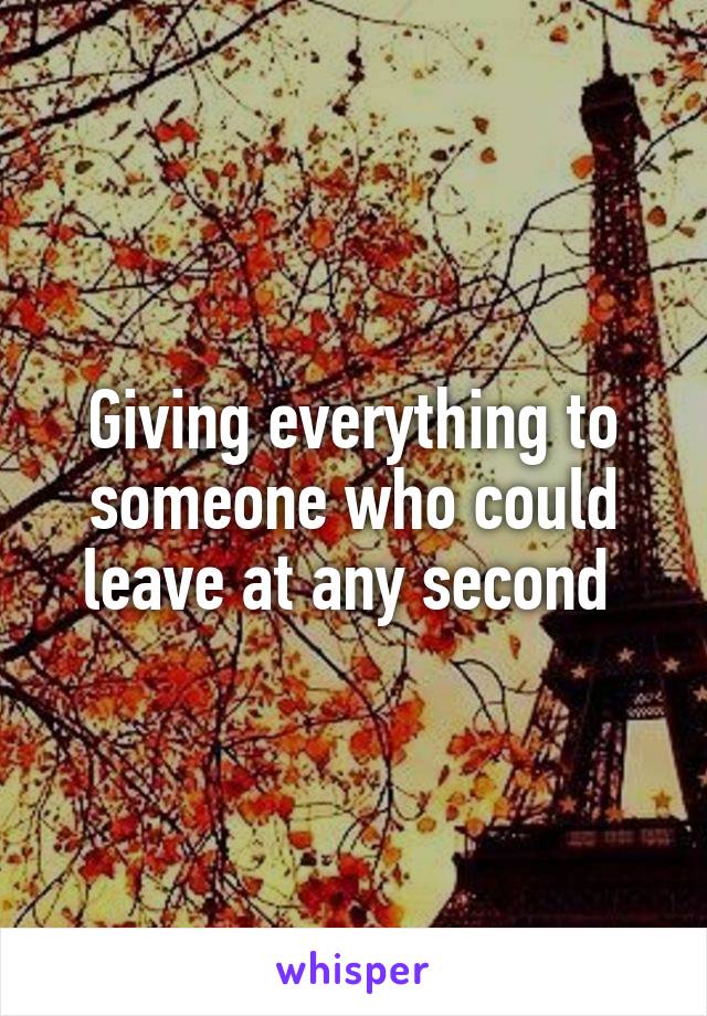 Giving everything to someone who could leave at any second 