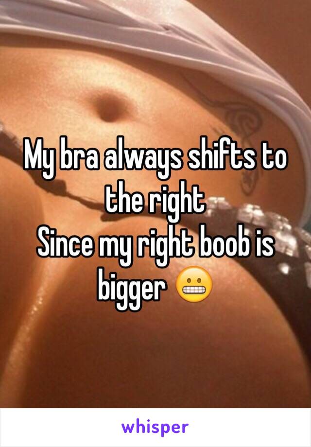 My bra always shifts to the right 
Since my right boob is bigger 😬