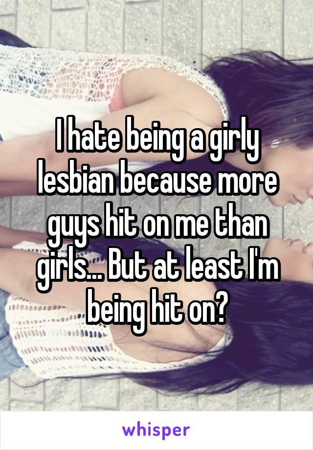 I hate being a girly lesbian because more guys hit on me than girls... But at least I'm being hit on?