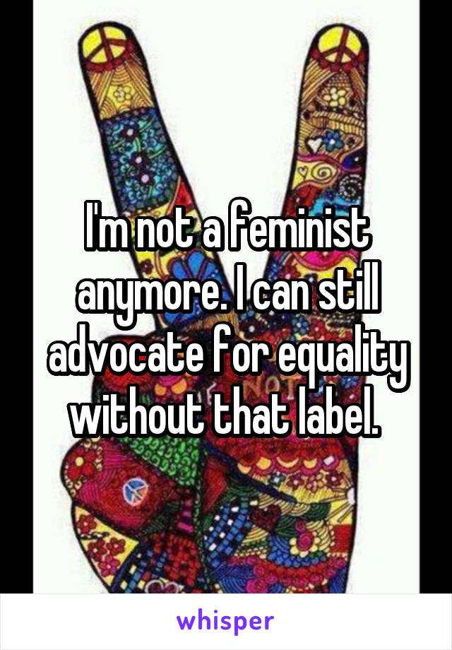 I'm not a feminist anymore. I can still advocate for equality without that label. 