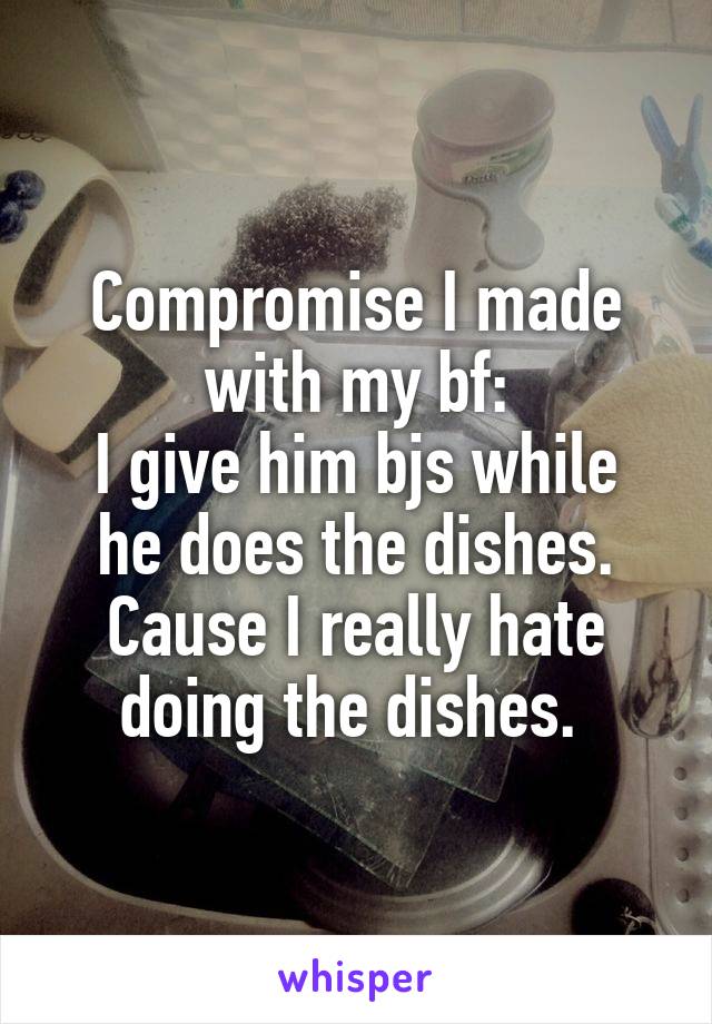 Compromise I made with my bf:
I give him bjs while he does the dishes.
Cause I really hate doing the dishes. 