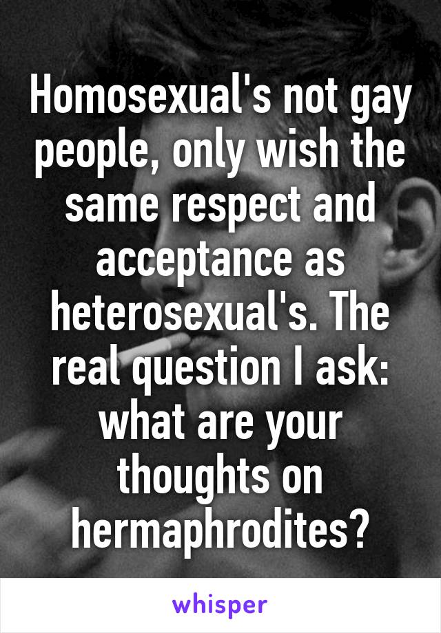 Homosexual's not gay people, only wish the same respect and acceptance as heterosexual's. The real question I ask: what are your thoughts on hermaphrodites?